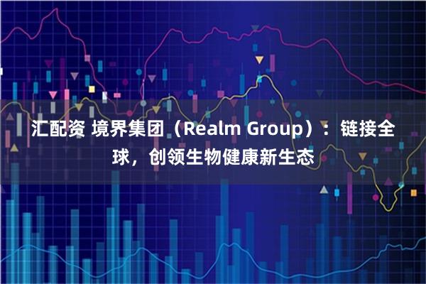 汇配资 境界集团（Realm Group）：链接全球，创领生物健康新生态