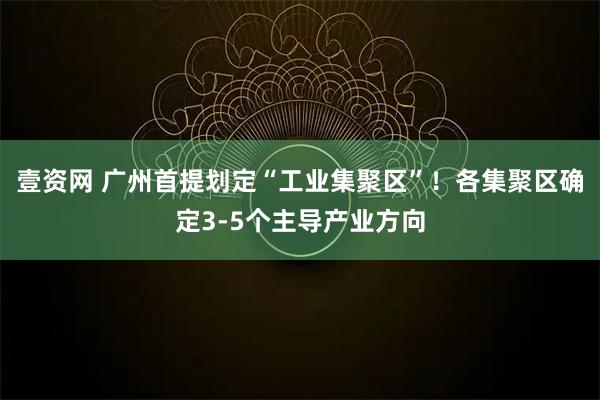 壹资网 广州首提划定“工业集聚区”！各集聚区确定3-5个主导产业方向