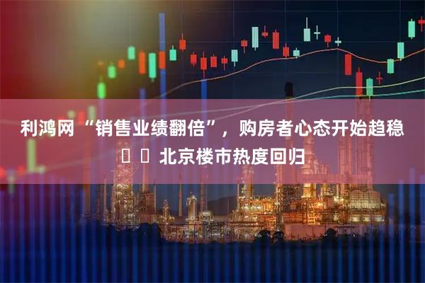 利鸿网 “销售业绩翻倍”,购房者心态开始趋稳⋯⋯北京楼市热度回归