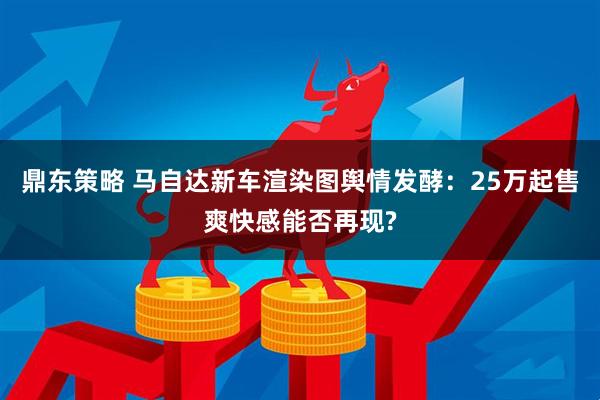 鼎东策略 马自达新车渲染图舆情发酵:25万起售爽快感能否再现?
