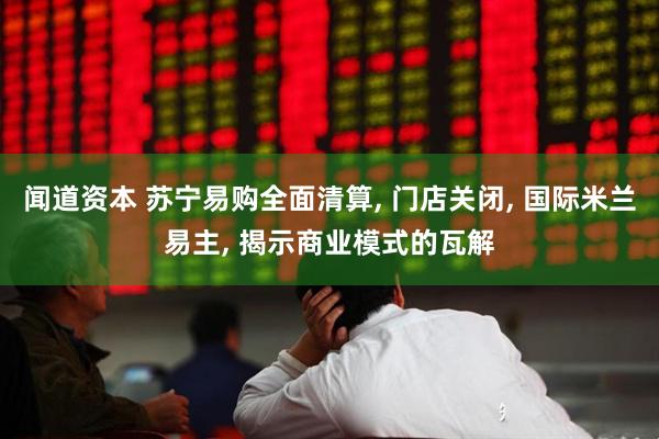 闻道资本 苏宁易购全面清算, 门店关闭, 国际米兰易主, 揭示商业模式的瓦解