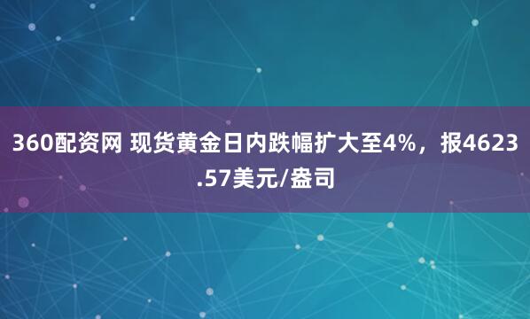 360配资网 现货黄金日内跌幅扩大至4%，报4623.57美元/盎司