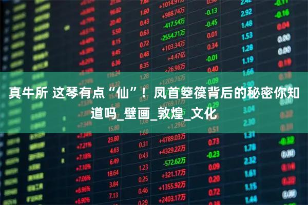 真牛所 这琴有点“仙”！凤首箜篌背后的秘密你知道吗_壁画_敦煌_文化