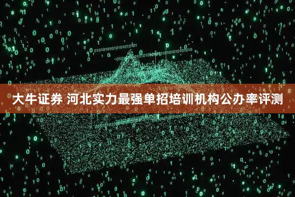 大牛证券 河北实力最强单招培训机构公办率评测