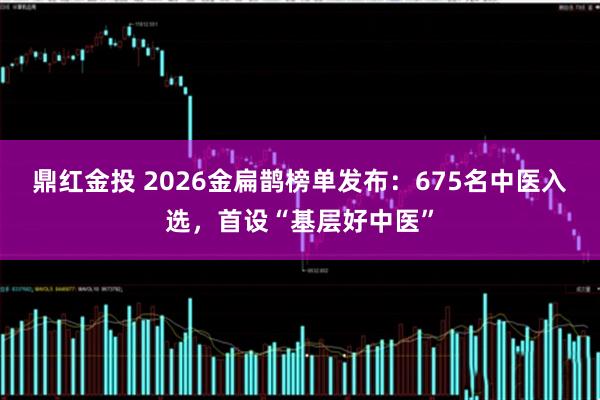 鼎红金投 2026金扁鹊榜单发布：675名中医入选，首设“基层好中医”