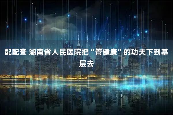 配配查 湖南省人民医院把“管健康”的功夫下到基层去