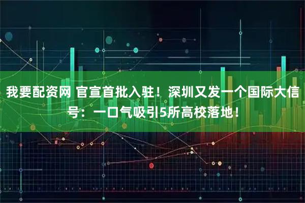 我要配资网 官宣首批入驻！深圳又发一个国际大信号：一口气吸引5所高校落地！