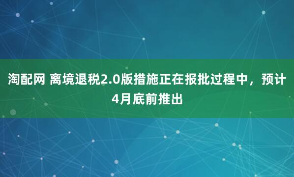 淘配网 离境退税2.0版措施正在报批过程中,预计4月底前推出