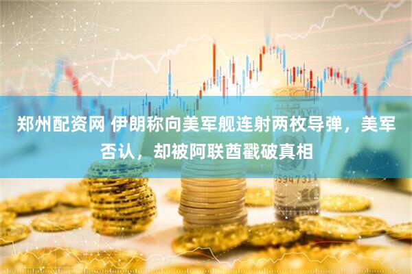 郑州配资网 伊朗称向美军舰连射两枚导弹，美军否认，却被阿联酋戳破真相