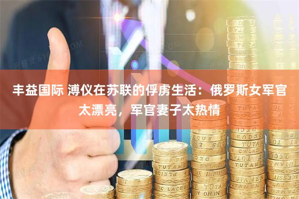 丰益国际 溥仪在苏联的俘虏生活：俄罗斯女军官太漂亮，军官妻子太热情