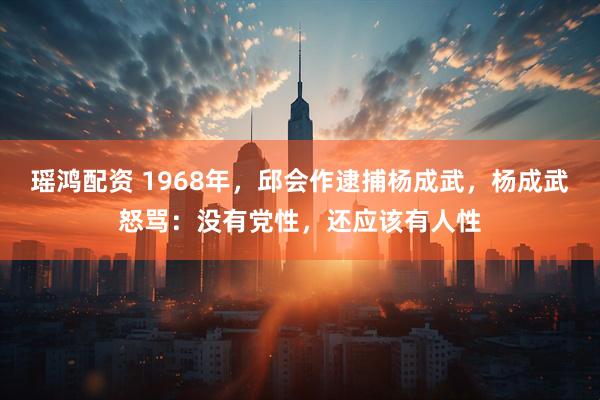 瑶鸿配资 1968年，邱会作逮捕杨成武，杨成武怒骂：没有党性，还应该有人性