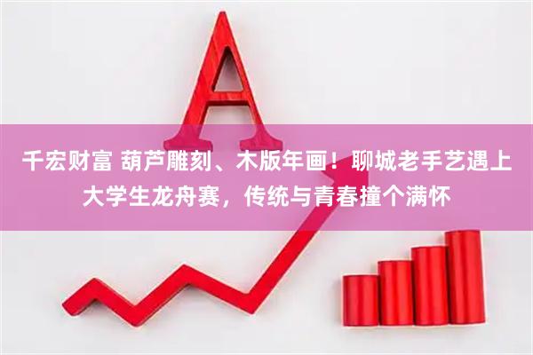 千宏财富 葫芦雕刻、木版年画！聊城老手艺遇上大学生龙舟赛，传统与青春撞个满怀