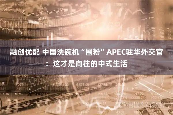 融创优配 中国洗碗机“圈粉”APEC驻华外交官：这才是向往的中式生活