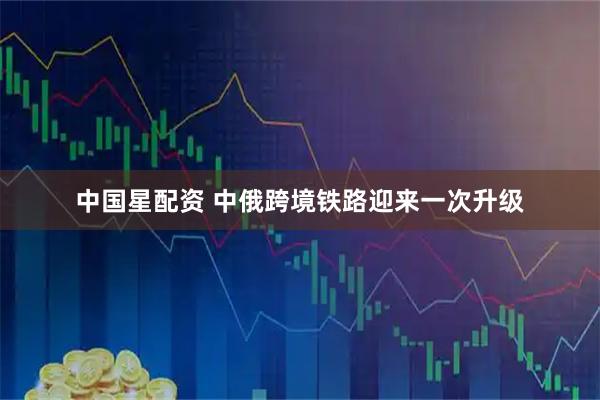中国星配资 中俄跨境铁路迎来一次升级