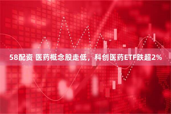 58配资 医药概念股走低，科创医药ETF跌超2%