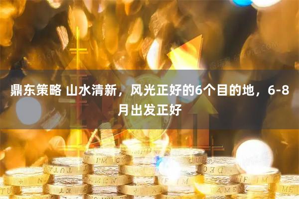 鼎东策略 山水清新，风光正好的6个目的地，6-8月出发正好