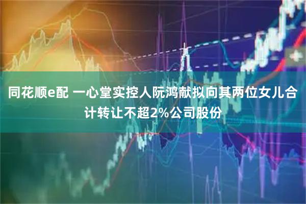 同花顺e配 一心堂实控人阮鸿献拟向其两位女儿合计转让不超2%公司股份