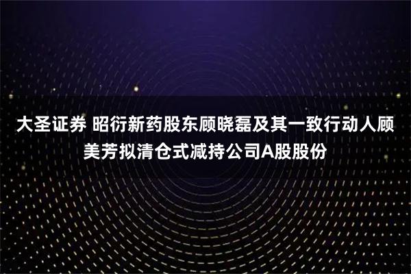 大圣证券 昭衍新药股东顾晓磊及其一致行动人顾美芳拟清仓式减持公司A股股份