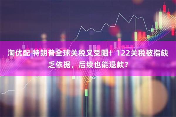 淘优配 特朗普全球关税又受阻！122关税被指缺乏依据，后续也能退款？