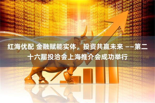 红海优配 金融赋能实体，投资共赢未来 ——第二十六届投洽会上海推介会成功举行