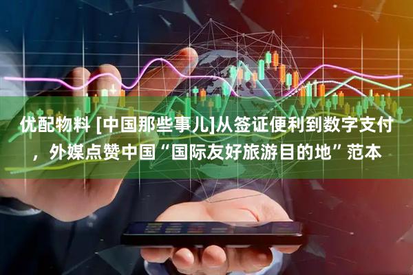 优配物料 [中国那些事儿]从签证便利到数字支付，外媒点赞中国“国际友好旅游目的地”范本