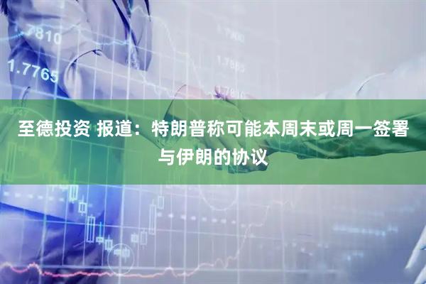 至德投资 报道：特朗普称可能本周末或周一签署与伊朗的协议