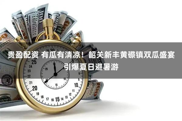 贵盈配资 有瓜有清凉！韶关新丰黄磜镇双瓜盛宴引爆夏日避暑游