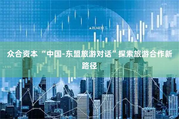 众合资本 “中国-东盟旅游对话”探索旅游合作新路径