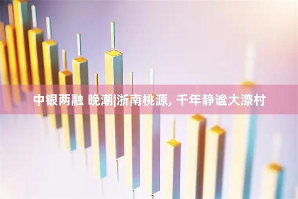 中银两融 晚潮|浙南桃源, 千年静谧大漈村