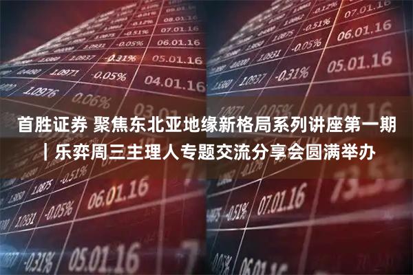 首胜证券 聚焦东北亚地缘新格局系列讲座第一期｜乐弈周三主理人专题交流分享会圆满举办